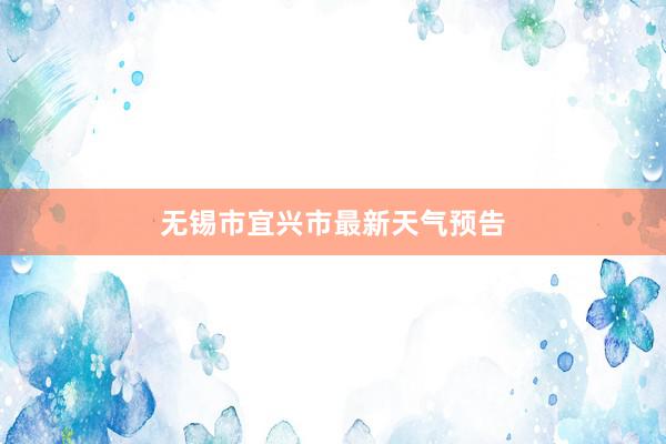 无锡市宜兴市最新天气预告